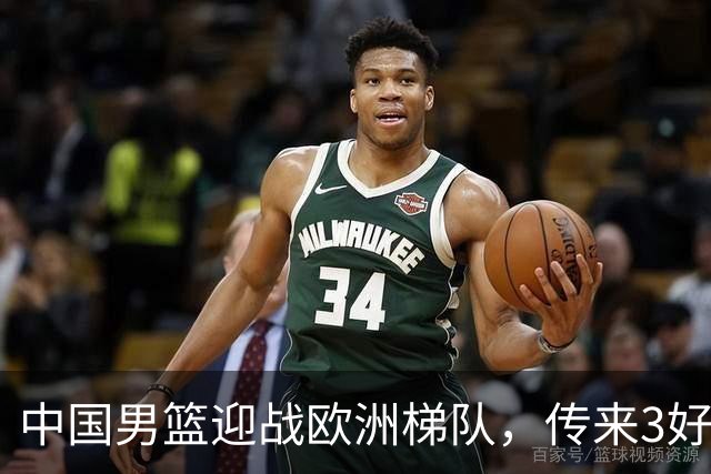 中国男篮迎战欧洲梯队，传来3好消息和1坏消息，杨瀚森确定出战