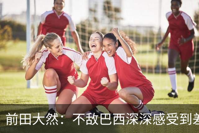 前田大然：不敌巴西深深感受到差距，意识到要以更高标准要求自己