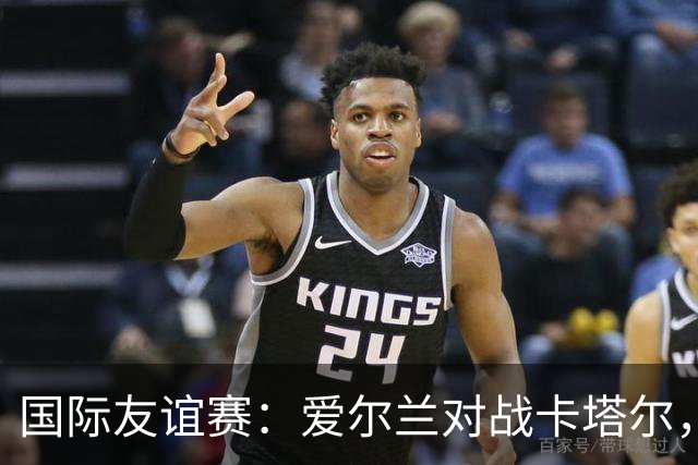 国际友谊赛：爱尔兰对战卡塔尔，冰火两重天的较量与比分预测！
