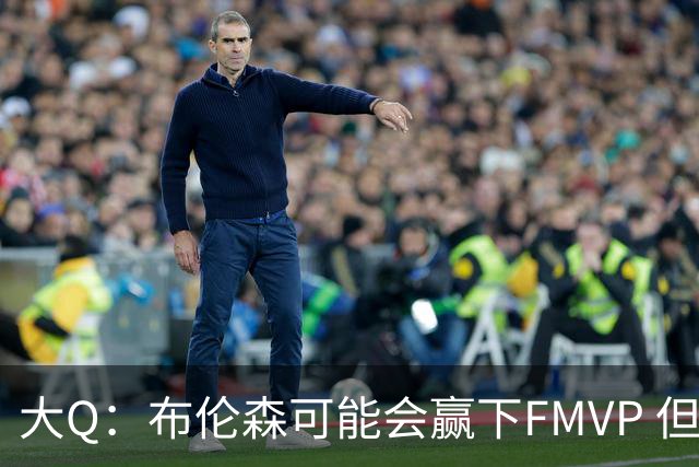 大Q：布伦森可能会赢下FMVP 但阿努诺比才是球队MVP