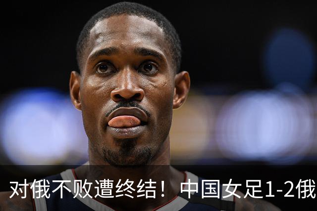 对俄不败遭终结！中国女足1-2俄罗斯女足 王霜世界波难救主