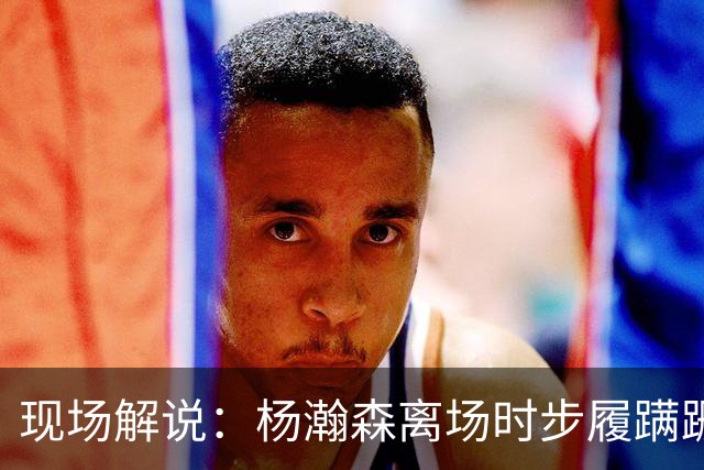 现场解说：杨瀚森离场时步履蹒跚 仿佛苍老了许多 但这场秀很精彩