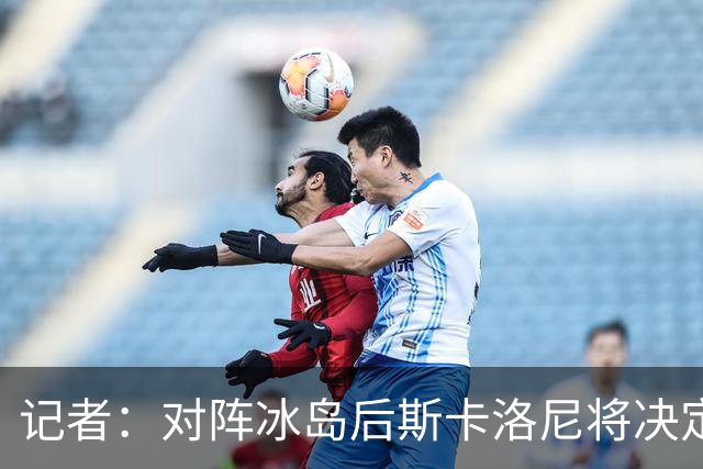 记者：对阵冰岛后斯卡洛尼将决定巴列尔迪替代者，可能有更多变动