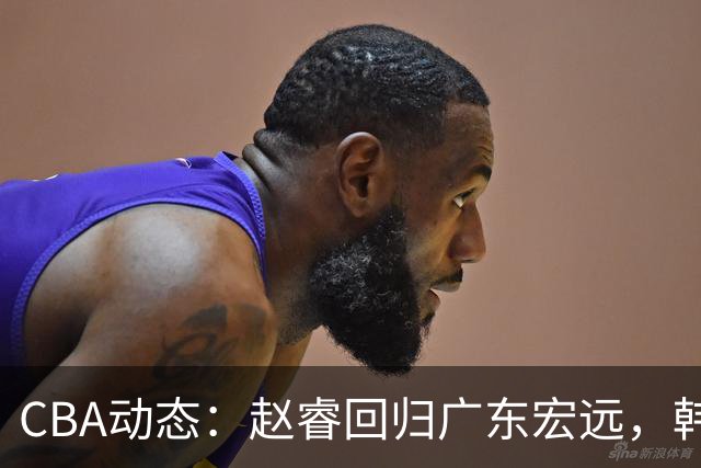 CBA动态：赵睿回归广东宏远，韩德君再创佳绩，广东对北京外援发起报价